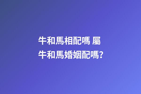 牛和馬相配嗎 屬牛和馬婚姻配嗎？-第1張-觀點-玄機派